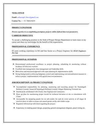 NEHA SINGH
Email: nehasingh.14nov@gmail.com
Contact No. : + 91 7066456050
PROJECT ENGINEER
Proven expertise in accomplishing prestigious projects within defined time/cost parameters.
CARREER OBJECTIVE
To accept a challenging position in the field of Project Design Department to learn more in my
career and share my knowledge for the benefit of the organization.
PROFESSIONAL EXPERIENCE
02 years working experience in Oil and Gas Sector as a Project Engineer for H.S.E Engineers
Pvt. Ltd.
PROFESSIONAL SYNOPSIS
 Demonstrated professional excellence in project planning, scheduling & monitoring without
incidence of time/cost overruns.
 Excellent man management, time management and leadership skills.
 Meticulous and structured approach with super planning & implementation skills.
 Strong background in enforcing budgetary control and implementing cost rationalization measure to
achieve project ‘implementation with agreed time/cost parameters.
JOB DESCRIPTION AS PROJECT ENGINEER
 Accomplished responsibility for planning, monitoring and executing project for Numaligarh
Refinery Limited, Assam & Numaligarh Refinery Limited, Siliguri Marketing Terminal site.
 Interfaced & coordinated with Clients, Site Engineers & Contractors.
 Draw up plan for maintaining proper record for technical deviation at site in consultation with
Client.
 Accountable for preparing punch list on sub-vendor for each & every activity at all stages &
resolves those in order to ensure zero punch points on the sub-vendor scope.
 Regularly followed up with client regarding the project.
 Experience in making panel design, preparing general arrangement diagram, panel wiring etc.
 