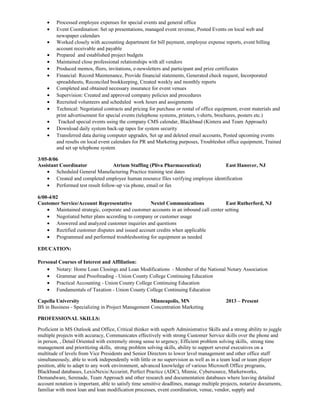 • Processed employee expenses for special events and general office
• Event Coordination: Set up presentations, managed event revenue, Posted Events on local web and
newspaper calendars
• Worked closely with accounting department for bill payment, employee expense reports, event billing
account receivable and payable
• Prepared and established project budgets
• Maintained close professional relationships with all vendors
• Produced memos, fliers, invitations, e-newsletters and participant and prize certificates
• Financial: Record Maintenance, Provide financial statements, Generated check request, Incorporated
spreadsheets, Reconciled bookkeeping, Created weekly and monthly reports
• Completed and obtained necessary insurance for event venues
• Supervision: Created and approved company policies and procedures
• Recruited volunteers and scheduled work hours and assignments
• Technical: Negotiated contracts and pricing for purchase or rental of office equipment, event materials and
print advertisement for special events (telephone systems, printers, t-shirts, brochures, posters etc.)
• Tracked special events using the company CMS calendar, Blackbaud (Kintera and Team Approach)
• Download daily system back-up tapes for system security
• Transferred data during computer upgrades, Set up and deleted email accounts, Posted upcoming events
and results on local event calendars for PR and Marketing purposes, Troubleshot office equipment, Trained
and set up telephone system
3/05-8/06
Assistant Coordinator Atrium Staffing (Pliva Pharmaceutical) East Hanover, NJ
• Scheduled General Manufacturing Practice training test dates
• Created and completed employee human resource files verifying employee identification
• Performed test result follow-up via phone, email or fax
6/00-4/02
Customer Service/Account Representative Nextel Communications East Rutherford, NJ
• Maintained strategic, corporate and customer accounts in an inbound call center setting
• Negotiated better plans according to company or customer usage
• Answered and analyzed customer inquiries and questions
• Rectified customer disputes and issued account credits when applicable
• Programmed and performed troubleshooting for equipment as needed
EDUCATION:
Personal Courses of Interest and Affiliation:
• Notary: Home Loan Closings and Loan Modifications - Member of the National Notary Association
• Grammar and Proofreading - Union County College Continuing Education
• Practical Accounting - Union County College Continuing Education
• Fundamentals of Taxation - Union County College Continuing Education
Capella University Minneapolis, MN 2013 – Present
BS in Business - Specializing in Project Management Concentration Marketing
PROFESSIONAL SKILLS:
Proficient in MS Outlook and Office, Critical thinker with superb Administrative Skills and a strong ability to juggle
multiple projects with accuracy, Communicates effectively with strong Customer Service skills over the phone and
in person, , Detail Oriented with extremely strong sense to urgency, Efficient problem solving skills, strong time
management and prioritizing skills, strong problem solving skills, ability to support several executives on a
multitude of levels from Vice Presidents and Senior Directors to lower level management and other office staff
simultaneously, able to work independently with little or no supervision as well as in a team lead or team player
position, able to adapt to any work environment, advanced knowledge of various Microsoft Office programs,
Blackbaud databases, LexisNexis/Accurint, Perfect Practice (ADC), Minnie, Cybersource, Marketworks,
Demandware, Serenade, Team Approach and other research and documentation databases where leaving detailed
account notation is important, able to satisfy time sensitive deadlines, manage multiple projects, notarize documents,
familiar with most loan and loan modification processes, event coordination, venue, vendor, supply and
 