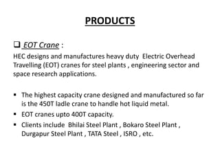 PRODUCTS
 EOT Crane :
HEC designs and manufactures heavy duty Electric Overhead
Travelling (EOT) cranes for steel plants , engineering sector and
space research applications.
 The highest capacity crane designed and manufactured so far
is the 450T ladle crane to handle hot liquid metal.
 EOT cranes upto 400T capacity.
 Clients include Bhilai Steel Plant , Bokaro Steel Plant ,
Durgapur Steel Plant , TATA Steel , ISRO , etc.
 