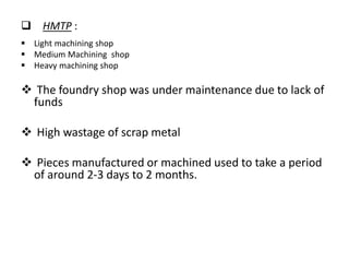  HMTP :
 Light machining shop
 Medium Machining shop
 Heavy machining shop
 The foundry shop was under maintenance due to lack of
funds
 High wastage of scrap metal
 Pieces manufactured or machined used to take a period
of around 2-3 days to 2 months.
 