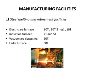 MANUFACTURING FACILITIES
 Steel melting and refinement facilities :
 Electric arc furnace 60T , 30T(2 nos) , 10T
 Induction furnace 2T and 5T
 Vacuum arc degassing 60T
 Ladle furnace 60T
 