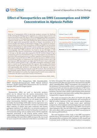 Journal of Aquaculture & Marine Biology
Effect of Nanoparticles on DMS Consumption and DMSP
Concentration in Aiptasia Pallida
Volume 2 Issue 5 - 2015
Prasanna Stephan Wijesinghe*
Biological Sciences, University of Essex, United Kingdom
*Corresponding author: Prasanna Stephan Wijesinghe,
Biological Sciences, University of Essex, 9 Cricklebeck,
Heelands, Milton Keynes, MK13 7PY, United Kingdom, Email:
Received: June 24, 2015 | Published: September 24, 2015
Abstract
Wide use of nanoparticles (NPs) in day-to-day products increases the likelihood
of NPs entering and effecting marine organisms as a result of direct emissions and
indirect terrestrial runoff. The effects of NPs on dimethylsulfide (DMS) consumption
and concentrations of dimethylsulfoniopropionate (DMSP) within the holobiont of
cnidarians remain obscure. This study examines the effects of titanium dioxide (TiO2
NP) and capped silver nanoparticles (cAg NP) at 50mg/L concentrations, on the
microscopically observations of physiological changes to the tropical sea anemone,
Aiptasia pallida (clone CC7), the concentrations of DMS and DMSP of its intracellular
symbiont Symbiodinium sp. (A02 and B01) and its surface DMS consuming bacteria.
DMS was quantified during NP exposure, and 24 and 96h post exposure using gas
chromatography (GC). DMS production was found to be 2.5 fold higher in A02
compared to B01. However, concentrations of particulate DMSP were only observed
to increase in the B01 strain when exposed to TiO2
NP (22.90±1.55nmol h-1
mg-1
)
compared to control (11.41±0.05nmol h-1
mg-1
). A common pattern was identified for
the surface DMS consuming bacteria on A. pallida, regardless of Symbiodinium strain or
NP treatment. During NP exposure DMS consumption was lower in all NP treatments
(0.10±0.05nmol h-1
mg-1
) in comparison to the controls (0.19±0.19 nmol h-1
mg-1
). 24h
post exposure, DMS consumption was higher (0.27±0.13 nmol h-1
mg-1
) compared to
the controls (0.20±0.22nmol h-1
mg-1
), with DMS consumption returning to similar
rates as controls in NP treatments post 96h exposure. Microscopical observations
showed that cAg NP had the greatest adverse effect on both Symbiodinium strains,
with approximately 40% decrease in cell density after 24h exposure, and loss of
tentacles in A. Pallida being observed only in this NP treatment. This work illustrates
the potentially negative impacts of NPs on DMS consumption and concentrations of
DMSP in the holobiont of A. pallida, thus emphasising the need for more studies to be
conducted on NP effects in the tropical marine environments.
Keywords: Nanoparticles; A. Pallida; Concentrations; Symbiodinium; DMSPt
; DMSPp
Submit Manuscript | http://medcraveonline.com J Aquac Mar Biol 2015, 2(5): 00044
Abbreviations: NPs: Nanoparticles; DMS: Dimethylsulfide;
DMSP: Dimethylsulfoniopropionate; FASW: Filtered Artificial
Seawater; cAg NP: Capped Silver Nanoparticles; GC: Gas Chroma-
tography; ROS: Reactive Oxygen Species
Introduction
Nanoparticles (NPs) are used in day-to-day products
which can be released into the marine environments from
manufacturing processes and poorly managed breakdown or
decay of manufactured items. They enter the environment via
water sources such as terrestrial run off mainly from coastal
urban environments, therefore exposure to marine life it is
inevitable. Our knowledge of NPs affect marine organisms is very
limited. Studies have shown that NPs can have an antimicrobial
effect, majority of studies have been conducted with human
pathogenic bacteria [1-3], whilst this is an attractive property of
NPs, many non-target effects on bacteria that play crucial roles in
environmental cycling, such as sulphur [4,5] could be negatively
impacted, particularly in the tropical marine system where
sulphur plays many biological roles [6-8]. Given the poor current
understanding of the toxic effects of NPs on marine life, it is crucial
for more research to be conducted in this field so such effects can
be better forecasted. This study looks at how titanium dioxide
Nanoparticles (TiO2
NP) and capped silver Nanoparticles (cAg NP)
affects dimethylsulfide (DMS) consumption and production in
the holobiont of Aistasia pallida, which is extensively studied for
coral research [9] and observes physical indicators of NP stress.
Results from this study consumption and production in the coral
holobiont. This will create a better understanding of the potential
risks to the holobiont associated with A. pallida when exposed to
nanoparticles in aquatic environments.
This study concentrated on the affects of TiO2
NP and cAg NPs
on the production of DMS by Symbiodinium and consumption of
DMS by surface bacteria on the sea anemone species Aiptasia
pallida as a holobiont. This study teases apart individual
components of the holobiont and investigates how each interlink
to balance between DMS consumption and DMSP concentration
when exposed to NPs. The aim of this thesis is to investigate how
NPs stress affects DMS consumption and DMSP concentration of
the Aiptasia pallid holobiont.
The main hypothesis of this study is that DMS consumption
will decrease in NP treatments with A. pallida, since NPs have a
detrimental effect on bacteria [10]. Exposure to NPs should lead
to elevated levels of DMS due to reduced bacterial consumption
Research Article
 