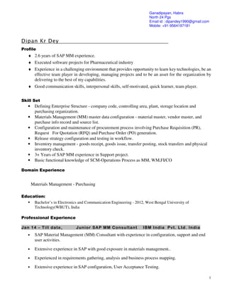 1
Dipan Kr Dey
Profile
♦ 2.6 years of SAP MM experience.
♦ Executed software projects for Pharmaceutical industry
♦ Experience in a challenging environment that provides opportunity to learn key technologies, be an
effective team player in developing, managing projects and to be an asset for the organization by
delivering to the best of my capabilities.
♦ Good communication skills, interpersonal skills, self-motivated, quick learner, team player.
Skill Set
• Defining Enterprise Structure - company code, controlling area, plant, storage location and
purchasing organization.
• Materials Management (MM) master data configuration - material master, vendor master, and
purchase info record and source list.
• Configuration and maintenance of procurement process involving Purchase Requisition (PR),
Request For Quotation (RFQ) and Purchase Order (PO) generation.
• Release strategy configuration and testing in workflow.
• Inventory management - goods receipt, goods issue, transfer posting, stock transfers and physical
inventory check.
• 3+ Years of SAP MM experience in Support project.
• Basic functional knowledge of SCM-Operations Process as MM, WM,FI/CO
Domain Experience
Materials Management - Purchasing
Education:
Bachelor’s in Electronics and Communication Engineering - 2012, West Bengal University of
Technology(WBUT), India
Professional Experience
Jan 14 – Till date, Junior SAP MM Consultant IBM India Pvt. Ltd. India
• SAP Material Management (MM) Consultant with experience in configuration, support and end
user activities.
• Extensive experience in SAP with good exposure in materials management..
• Experienced in requirements gathering, analysis and business process mapping.
• Extensive experience in SAP configuration, User Acceptance Testing.
Ganadipayan, Habra
North 24 Pgs
Email id : dipandey1990@gmail.com
Mobile: +91-9564197181
 