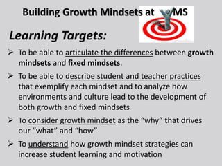  To be able to articulate the differences between growth
mindsets and fixed mindsets.
 To be able to describe student and teacher practices
that exemplify each mindset and to analyze how
environments and culture lead to the development of
both growth and fixed mindsets
 To consider growth mindset as the “why” that drives
our “what” and “how”
 To understand how growth mindset strategies can
increase student learning and motivation
Building Growth Mindsets at MS
Learning Targets:
 