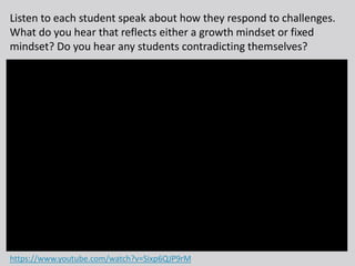 Listen to each student speak about how they respond to challenges.
What do you hear that reflects either a growth mindset or fixed
mindset? Do you hear any students contradicting themselves?
https://www.youtube.com/watch?v=Sixp6QJP9rM
 