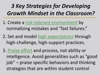 3 Key Strategies for Developing
Growth Mindset in the Classroom?
1. Create a risk-tolerant environment by
normalizing mistakes and “fast failures.”
2. Set and model high expectations through
high-challenge, high-support practices.
3. Praise effort and process, not ability or
intelligence. Avoid generalities such as “good
job” – praise specific behaviors and thinking
strategies that are within student control
 