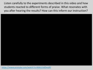 Listen carefully to the experiments described in this video and how
students reacted to different forms of praise. What resonates with
you after hearing the results? How can this inform our instruction?
https://www.youtube.com/watch?v=NWv1VdDeoRY
 