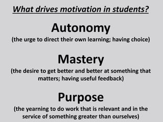 What drives motivation in students?
Autonomy
(the urge to direct their own learning; having choice)
Mastery
(the desire to get better and better at something that
matters; having useful feedback)
Purpose
(the yearning to do work that is relevant and in the
service of something greater than ourselves)
 