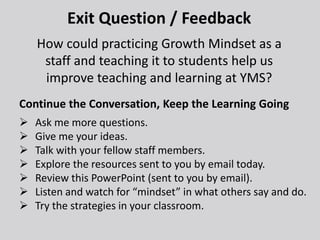 Exit Question / Feedback
How could practicing Growth Mindset as a
staff and teaching it to students help us
improve teaching and learning at YMS?
Continue the Conversation, Keep the Learning Going
 Ask me more questions.
 Give me your ideas.
 Talk with your fellow staff members.
 Explore the resources sent to you by email today.
 Review this PowerPoint (sent to you by email).
 Listen and watch for “mindset” in what others say and do.
 Try the strategies in your classroom.
 