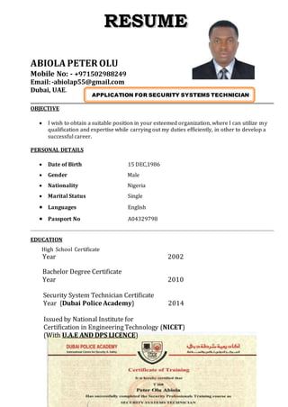 ABIOLA PETER OLU
Mobile No: - +971502988249
Email:-abiolap55@gmail.com
Dubai, UAE.
OBJECTIVE
 I wish to obtain a suitable position in your esteemed organization, where I can utilize my
qualification and expertise while carrying out my duties efficiently, in other to develop a
successful career.
PERSONAL DETAILS
 Date of Birth 15 DEC,1986
 Gender Male
 Nationality Nigeria
 Marital Status Single
 Languages English
 Passport No A04329798
EDUCATION
High School Certificate
Year 2002
Bachelor Degree Certificate
Year 2010
Security System Technician Certificate
Year {Dubai Police Academy} 2014
Issued by National Institute for
Certification in EngineeringTechnology (NICET)
(With U.A.E AND DPS LICENCE)
APPLICATION FOR SECURITY SYSTEMS TECHNICIAN
TECHNICIAN
 