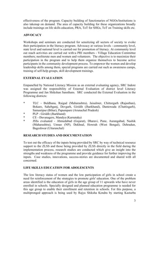 3
effectiveness of the program. Capacity building of functionaries of NGOs/Institutions is
also takenup on demand. The area of capacity building for these organizations broadly
include trainings on life skills education, PRA, ToT for SHGs, ToT on Training skills etc.
ADVOCACY
Workshops and seminars are conducted for sensitizing all sectors of society to evoke
their participation in the literacy program. Advocacy at various levels - community level,
state level and national level is carried out for promotion of literacy. At community level
out reach activities are carried out with:u PRI members - Village Education Committee
members; neoliterate men and women and volunteers. The objective is to maximize their
participation in the program and to help them organize themselves to become active
participants in the community development process. To empower the women and develop
leadership skills among them, special programs are carried out such as awareness camps,
training of self-help groups, skill development trainings.
EXTERNAL EVALUATION
Empanelled by National Literacy Mission as an external evaluating agency, SRC Indore
was assigned the responsibility of External Evaluation of district level Literacy
Programme and Jan Shikshan Sansthans. SRC conducted the External Evaluation in the
following districts:
* TLC - Buldhana, Raigad (Maharashtra), Jaisalmer, Chittorgarh (Rajasthan),
Bokaro, Sahebganj, Devgarh, Giridih (Jharkhand), Dantewada (Chattisgarh),
Samastipur (Bihar), Papumpare (Arunachal Pradesh)
* PLP - Giridih (Jharkhand)
* CE - Davanagere, Mandya (Karnataka)
* JSSs evaluated - Ahmedabad (Gujarat), Dharavi, Pune, Aurangabad, Nashik
(Maharashtra), Unnao (NP), Dekhnal, Howrah (West Bengal), Dehradun,
Bageshwar (Uttaranchal)
RESEARCH STUDIES AND DOCUMENTATION
To test out the efficacy of the inputs being provided by SRC by way of technical resource
support to the ZLSS and those being provided by ZLSS directly in the field during the
implementation process, research studies are conducted which give an insight into the
strengths and weakness of the programme and provide guidance for further improving the
inputs. Case studies, innovations, success-stories are documented and shared with all
concerned.
LIFE SKILLS EDUCATION FOR ADOLESCENTS
The low literacy status of women and the low participation of girls in school create a
need for reinforcement of the strategies to promote girls' education. One of the problem
areas identified is the education of girls in the age group of 11 upwards who have never
enrolled in schools. Specially designed and planned education programme is needed for
this age group to enable their enrollment and retention in schools. For this purpose, a
multipronged approach is being used by Rajya Shiksha Kendra by starting Kasturba
 
