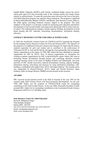 4
Gandhi Balika Vidhyalay (KGBV), girls' hostels, residential bridge courses for out-of-
school girls aged 9-18 and converting some of the existing schools into model cluster
schools in selected blocks. To make the curriculum more relevant to the lives of the girls,
Life Skills Education program was started in these institutions. The program is supported
by Rajya ShikshaKendra, Bhopal, UNICEF, and Bhopal. State Resource Centre, Indore is
the nodal agency providing technical resource support to the program. The main
emphasis of the project is to develop a model for promoting girls education and holistic
development to lead towards healthy and empowered adolescents both in school and out-
of-school. The implementation strategies include capacity building, development of need
based training and IEC materials, networking, documentation, information sharing,
advocacy.
LITERACY RESOURCE CENTRE FOR GIRLS & WOMEN (LRC)
In 1994, the Asia/Pacific Cultural Centre for UNESCO (ACCU) launched the Program
for Developing Literacy Resource Centers for Girls and Women (LRC). The objective of
the program is to implement innovative projects and strategies for improving the literacy
situation especially for girls and women and to contribute to the achievement of
"Education forAll" in Asia and the Pacific, through the close partnership with outstanding
literacy organizations in the region. In 1999, SRC Indore has been identified as a partner
organization for LRC by ACCU. Now 15 literacy organizations in 14countries are
working as partner organizations for LRC in theAsia/Pacific region. Indore LRC aims at
promoting human development through literacy and continuing education towards
creatinga learning society in the states of Madhya Pradesh and Chhattisgarh. The main
activities of LRC include innovation, material development, training, capacity building,
information sharing, networking and advocacy by using information technology. LRC
building is established with support from ACCU and Japan Embassy. The training centre
was inaugurated by Director-General, ACCU, Japan and Second Secretary, Japan
Embassy, India. In-charge Director, MHRD was also present on the occasion.
AWARDS
SRC received second national award in the field of research in the year 1997 for the
research study titled 'Literacy Nexus with Socio-Economic Development'. For the year
1998, SRC Indore was the recipient of UNESCO-NLM award for outstanding
contribution in the field of adult literacy. In the year 2004, Honorable President of India
awarded SRC, Indore for its outstanding contribution in the Accelerated Female Literacy
Programme (AFLP) in U.P. and Bihar states.
State Resource Centre for Adult Education
Sector-R, Mahalaxmi Nagar
Near Bombay Hospital
Indore (MP) - 452 010
Tel: 0731-2551917/2574104 Fax: 0731-2551573
Email: srcmpindore@gmail.com
Web: www.srcindore.com
 