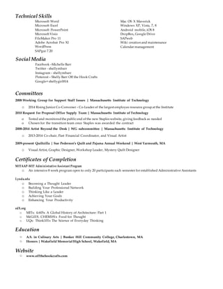 Social Media
Facebook –Michelle Barr
Twitter - shellymbarr
Instagram - shellymbarr
Pinterest – Shelly Barr Off the Hook Crafts
Google+ shellygirl814
Technical Skills
Microsoft Word
Microsoft Excel
Microsoft PowerPoint
Microsoft Visio
FileMaker Pro 11
Adobe Acrobat Pro XI
WordPress
SAPgui 7.20
Mac OS X Maverick
Windows XP, Vista, 7, 8
Android mobile, iOS 8
DropBox, Google Drive
SAPweb
Wiki creation and maintenance
Calendar management
Committees
2008 Working Group for Support Staff Issues | Massachusetts Institute of Technology
o 2014 Rising Junior Co-Convener – Co-Leader of the largest employee resource groupat the Institute
2010 Request for Proposal Office Supply Team | Massachusetts Institute of Technology
o Tested and monitoredthe publicend of the new Staples website, giving feedback as needed
o Chosen for the transition team once Staples was awarded the contract
2008-2014 Artist Beyond the Desk | WG subcommittee | Massachusetts Institute of Technology
o 2013-2014 Co-chair, Past Financial Coordinator, and Visual Artist
2009-present Quiltzilla | Sue Pederson’s Quilt and Pajama Annual Weekend | West Yarmouth, MA
o Visual Artist, Graphic Designer, Workshop Leader, Mystery Quilt Designer
Certificates of Completion
MITAAP-MIT Administrative Assistant Program
o An intensive 8 week program open to only 20 participants each semester for established Administrative Assistants
Lynda.edu
o Becoming a Thought Leader
o Building Your Professional Network
o Thinking Like a Leader
o Achieving Your Goals
o Enhancing Your Productivity
edX.org
o MITx: 4.605x A Global History of Architecture: Part 1
o McGillX: CHEM181x Food for Thought
o UQx: Think101x The Science of Everyday Thinking
Education
○ A.S. in Culinary Arts | Bunker Hill Community College, Charlestown, MA
○ Honors | Wakefield Memorial High School, Wakefield, MA
Website
○ www.offthehookcrafts.com
 