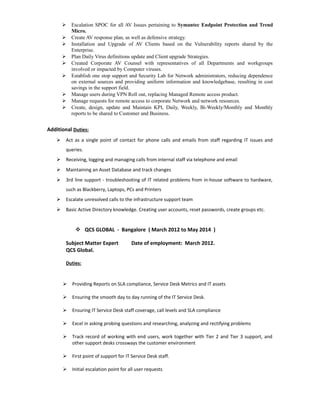  Escalation SPOC for all AV Issues pertaining to Symantec Endpoint Protection and Trend
Micro.
 Create AV response plan, as well as defensive strategy.
 Installation and Upgrade of AV Clients based on the Vulnerability reports shared by the
Enterprise.
 Plan Daily Virus definitions update and Client upgrade Strategies.
 Created Corporate AV Counsel with representatives of all Departments and workgroups
involved or impacted by Computer viruses.
 Establish one stop support and Security Lab for Network administrators, reducing dependence
on external sources and providing uniform information and knowledgebase, resulting in cost
savings in the support field.
 Manage users during VPN Roll out, replacing Managed Remote access product.
 Manage requests for remote access to corporate Network and network resources.
 Create, design, update and Maintain KPI, Daily, Weekly, Bi-Weekly/Monthly and Monthly
reports to be shared to Customer and Business.
Additional Duties:
 Act as a single point of contact for phone calls and emails from staff regarding IT issues and
queries.
 Receiving, logging and managing calls from internal staff via telephone and email
 Maintaining an Asset Database and track changes
 3rd line support - troubleshooting of IT related problems from in-house software to hardware,
such as Blackberry, Laptops, PCs and Printers
 Escalate unresolved calls to the infrastructure support team
 Basic Active Directory knowledge. Creating user accounts, reset passwords, create groups etc.
 QCS GLOBAL - Bangalore ( March 2012 to May 2014 )
Subject Matter Expert Date of employment: March 2012.
QCS Global.
Duties:
 Providing Reports on SLA compliance, Service Desk Metrics and IT assets
 Ensuring the smooth day to day running of the IT Service Desk.
 Ensuring IT Service Desk staff coverage, call levels and SLA compliance
 Excel in asking probing questions and researching, analyzing and rectifying problems
 Track record of working with end users, work together with Tier 2 and Tier 3 support, and
other support desks crossways the customer environment
 First point of support for IT Service Desk staff.
 Initial escalation point for all user requests
 