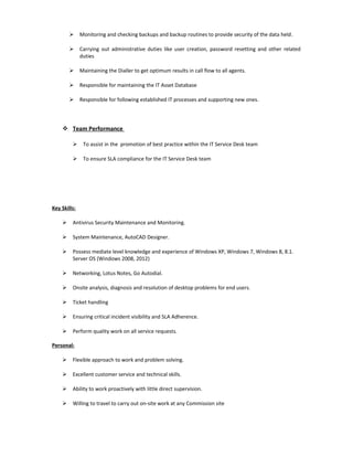  Monitoring and checking backups and backup routines to provide security of the data held.
 Carrying out administrative duties like user creation, password resetting and other related
duties
 Maintaining the Dialler to get optimum results in call flow to all agents.
 Responsible for maintaining the IT Asset Database
 Responsible for following established IT processes and supporting new ones.
 Team Performance
 To assist in the promotion of best practice within the IT Service Desk team
 To ensure SLA compliance for the IT Service Desk team
Key Skills:
 Antivirus Security Maintenance and Monitoring.
 System Maintenance, AutoCAD Designer.
 Possess mediate level knowledge and experience of Windows XP, Windows 7, Windows 8, 8.1.
Server OS (Windows 2008, 2012)
 Networking, Lotus Notes, Go Autodial.
 Onsite analysis, diagnosis and resolution of desktop problems for end users.
 Ticket handling
 Ensuring critical incident visibility and SLA Adherence.
 Perform quality work on all service requests.
Personal:
 Flexible approach to work and problem solving.
 Excellent customer service and technical skills.
 Ability to work proactively with little direct supervision.
 Willing to travel to carry out on-site work at any Commission site
 