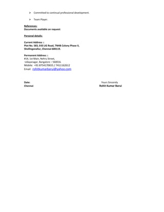  Committed to continual professional development.
 Team Player.
References:
Documents available on request:
Personal details:
Current Address ::
Plot No. 583, E43 LIG Road, TNHB Colony Phase II,
Shollinganallur, Chennai-600119.
Permanent Address ::
#14, 1st Main, Nehru Street,
Udayanagar, Bangalore – 560016.
Mobile: +91 8754170655 / 7411162612
Email: rohitkumarbarui@yahoo.com
Date: Yours Sincerely
Chennai: Rohit Kumar Barui
 