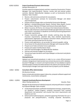 Page | 2
8/2012-10/2013 Project Coordinator/Contracts Administrator
Rampart Renovation, LP
Provide supportforassigned projects and their respective Construction / Project
Managers and Superintendents. Receive, review, edit and execute project
contracts. Maintain MasterBuilder database as well as Construction On-Line
database. Tasks included:
 Receive, edit and review contracts for new projects.
 Prepare subcontractor contracts for Construction Manager and obtain
required approvals.
 Prepare contract change orders as directed by Construction Manager.
 Maintain a Vendor/Subcontractor Report, Contract Status Report, Current
Project Report, Maintain CTC Report and Accounts Receivable Report.
 Obtain insurance, W-9 forms, lien releases from Subcontractors/Vendors.
Review,code andprocesssubcontractor/vendorpayapplications and invoices
each month in accordance to deadlines set forth by Accounting Department
and Lender requirements.
 Prepare transmittal package which includes outlining draw due dates,
insurance requirements, submittal data, draw schedule requirements,
Subcontractor Application for Payment instruction sheets, Release of Lien
form letter and actual draw form for the draw.
 Process credit applications, set up vendors for accounts payable, coding
 Act as liaison for the jobsite/Construction Manager with Corporate Office.
 Prepare out of state contractor license applications
 Prepare and submit monthly Owner draws
 Input A/P and A/R budgets into MasterBuilder database.
 Oversee and maintain budgets for all projects
 Trainednew Superintendents and Project Mangers on document and jobsite
procedures.
Accomplishments
Updated and streamlined procedures in order to run a more efficient project
schedule.Designedand implemented new contract documents within database.
Assisted IT Manager in research and implementation of new database to better
facilitate projectsanddocumentationbetween the jobsite and corporate offices.
Trained project managers and superintends how to properly use the database.
1/2012 – 8/2012 Consultant, Office Administration
Brin Business Services
Dutiesinclude administrativesupport,dataentry,computersoftwaresupportand
maintenance, reconciliation and payroll.
4/2011 – 12/2011 Proposals Coordinator/Business Development
Wison Floating Systems, Inc. Houston, Texas
Manage the developmentof individual proposals and prequalification’s assigned
by Proposals Manager. Tasks included:
 Conductedproposal/pre-qualification developmentmeetings, assigned tasks,
set deadlines, tracked progress, compiled information from involved
departments and personnel, and ensured that client requirements and
deadlines are met.
 Edited and formatted proposals, compiled supporting information for use in
proposals and prequalification’s, including corporate descriptions,
 