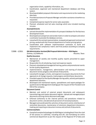Page | 3
organization charts, capability information, etc.
 Coordinated, organized and maintained department database and filing
system.
 Developed/added proposal information and requirements to the marketing
data base.
 Providedassistance toProposalsManager and other assistance elsewhere as
requested.
 Completed expense reports for senior sales associates
 Planned, scheduled and led sales meetings which also included meeting
minutes
Accomplishments
 Ledand directedthe implementationof a prospect database for the Business
Development team.
 Developedcostcomparisonandvendormatrix inordertocompare and select
a contractor to provide the database services.
 Liaisedwiththe contractrepresentative,reviewedandapproved contract and
pricing, worked with the financial department to finalize pricing options.
 Coordinated with software implementation contractor to build and
implement the compliance matrix and final product according to company
requirements.
7/2008 – 3/2011 QA Administrative Assistant/Bid Proposal Administrator – NSA Region
Serimax, LLC/Vallourec Houston, Texas
Quality Assurance
 Maintained all weekly and monthly quality reports presented to upper
management.
 Responsible for all scheduling, travel and expense reports
 Planned,scheduledandmanagedall training,partiesandpromotional events
for the quality department.
 Implementation, management, administration and training of electronic
document review progress and archival of documents.
 Liaisedwithmanagers,clients, and engineers to prepare documents for final
approval on all change requests, track progress and distribute documents.
 Providedsupportforthe QualityManagerduringaudits,activelyparticipatein
department activities.
 Developed and maintained reports, spreadsheets and report packages for
quarterlySeniorManagementmeetingsper the request of the President and
CEO of the company.
Document Control
 Maintain and control of external project documents and subsequent
transmittal logs and master document register. Upload and managed project
documents utilizing clients document web page.
 Enforced conformity to the internal policies and procedures related to
document control, and advised all personnel of revised procedures.
 Managed andcoordinated the activities of document control, distribution of
controlled documents, maintenance of electronic department directories,
tracking and reporting on document review and archival of documents.
Commercial/Sales
 Compiled complex bidpackagesforNSA RegionincludingBrazil from the start
of bid process to submittal, including kick-off, and formatting for entire
commercial department as per the request of the Regional VP of Sales and
 