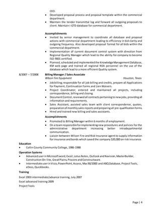 Page | 4
CEO.
 Developed proposal process and proposal template within the commercial
department.
 Maintain the tender transmittal log and forward all outgoing proposals to
client. Maintain i-GTD database for commercial department.
Accomplishments
 Invited by senior management to coordinate all database and proposal
actions with commercial department leading to efficiency in bid clarity and
outgoing frequency. Also developed proposal format for all bids within the
commercial department.
 Implementation of current document control system with direction from
Regional Quality Manager which lead to the ability for company to become
ISO-9001 certified.
 Planned,scheduledandimplementedthe KnowledgeManagementDatabase,
KM web page and trained all regional NSA personnel on the use of the
database which lead to a more efficient Quality system.
8/2007 – 7/2008 Billing Manager / Sales Associate
Wilson Fire Equipment Houston, Texas
 Jobbilling;responsible for all job billing and credits, prepare all Applications
for Payment, Continuation Forms and Lien Waivers.
 Project Coordinator; entered and maintained all projects, including
correspondence, billing and closing.
 DocumentControl, reviewedall contractspertainingto new jobs,providingall
information and requirements.
 Sales Assistant; assisted sales team with client correspondence, quotes,
preparationof monthlysalesreportsandpreparingall pre-qualification forms.
 Hired and trained new billing and sales assistants.
Accomplishments
 Promoted to Billing Manager within 6 months of employment.
 On a teamresponsibleforimplementingnew procedures and policies for the
administrative department increasing better intradepartmental
communication.
 Liaison between Wilson Fire and Risk Insurance agent to supply information
for insurance andbonds which saved the company $20,000 on risk insurance.
Education
 Collin County Community College, 1986-1988
Operation Systems
 AdvanceduserinMicrosoftword,Excel,LotusNotes,OutlookandNavision,MasterBuilder,
ConstructionOn-line,GreatPlains,Procore andConstructware.
 IntermediateuserinVisio,PowerPoint,Access,Mas90/2000 and ABQDatabase,ProjectTools,
eDocs,Quickbooks.
Training
Excel 2003 intermediate/advance training, July 2007
Excel advanced training 2009
ProjectTools
 