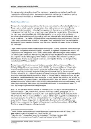 Borena, Ethiopia Food Market Analysis
Ethiopia Market Analysis - Borena - Aug 2011 (v. 5 Oct 2011) Page 10 of 25
06/10/2011
The transportation network consists of the main Addis – Moyale tarmac road and rough feeder
roads running off this main route. Many people rely on informal financial arrangements, such as
buying on credit from traders, or Savings and Credit Cooperatives (SACCOs).
Market Support Services
There are few market services, and those that do exist are mostly of an informal embedded nature.
Traders rely on private trucks for transportation. Most traders reported some form of rental
agreement for transportation – either by hitching a ride with their cargo on an ‘ISUZU’ truck or
renting space in a truck. Only one or two traders reported owning transportation. Markets along
the main route are serviced by trucks (ISUZUs) available for hire or run by some local traders,
sometimes taking goods (primarily livestock) to Addis and returning laden with other goods ordered
by the local trader. The markets of Miyo and Dillo are accessible by rough, dirt roads only. Dillo has
ISUZU truck transport at most a couple of times a day. There are plans to ‘build’ the road however,
and surveying teams have been observed along the route. (Whether this means paving or not was
not confirmed).
Larger traders reported most transactions with their suppliers as being either cash based, or through
direct credit arrangement with their supplier. A common arrangement between street vendors and
larger wholesalers who provide a ‘sack’ of maize to a vendor in the morning on ‘credit’ and the
vendor repays the wholesaler in the evening. Any leftover stock may be left in the wholesaler’s store
over-night for sale the following day. While no data is available for the number or capacity of
SACCO’s across Borena, several projects have in the past helped to develop and strengthen these
institutions (ACDI/VOCA and CARE).21
There are currently at least two commercial banks operating in Borena: Commercial Bank of
Ethiopia (CBE) and Oromia International Bank S.C (OIB). The Commercial Bank of Ethiopia is the
largest financial institution in the country with a rural banking network that has committed to
support rural financing through agricultural input loans, (including loans for the purchase of
fertilizer, account for Birr 4 billion), linking microfinance institutions (MFIs) to the funds they need to
lend to the poor but productive segments of society in the rural areas of the country. In the last two
years alone, the CBE has extended loans amounting to more than Birr 800 million to five MFIs for on-
lending purposes. CBE has established a specialized unit called “Small and Medium Enterprises (SME)
and Agricultural Unit” specifically to target small rural areas and help meet the financial needs of the
petty trade operators in these towns and the small-holder farmers in the nearby rural areas..22
A
bank is planning to open a branch in Mega this year.
Both CBE and OIB offer ‘Demand Deposit’ or current accounts and require a minimum deposit of
between Birr 500 – 1,000, identification, a trader’s license (for traders), photograph, and Tax
Identification Numbers to open an account. One bank specifically states that its accounts are for
‘literate’ clients. Women traders who hold an account did not report any gender based obstacles to
opening an account. Two of the nine wholesalers interviewed explicitly reported having a bank
account, which they use for payment of orders placed in distant markets such as Sheshemane.
Smaller traders responded that they did not have accounts, and banks do not exist in Dillo, Miyo,
Teltelle, or Mega (although one is being planned).
21
Assefa, Tesfaye. Revitalizing Market-Oriented Agricultural Cooperatives in Ethiopia, ACDI/VOCA, 2002.
www.acdivoca.org/acdivoca/CoopLib.nsf/.../$FILE/Final+Eth.pdf
22
Sano, Ato Abie. “Ethiopian Bank Targets the ‘Unbankable’.” The African Executive, 2008.
http://www.africanexecutive.com/modules/magazine/articles.php?article=3790
 