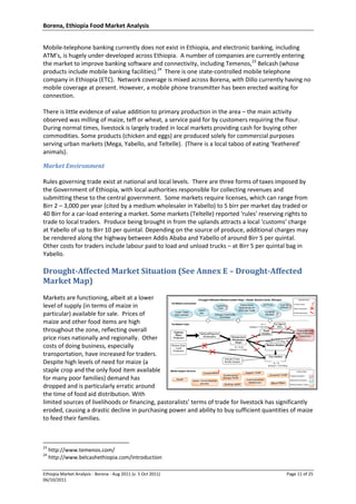 Borena, Ethiopia Food Market Analysis
Ethiopia Market Analysis - Borena - Aug 2011 (v. 5 Oct 2011) Page 11 of 25
06/10/2011
Mobile-telephone banking currently does not exist in Ethiopia, and electronic banking, including
ATM’s, is hugely under-developed across Ethiopia. A number of companies are currently entering
the market to improve banking software and connectivity, including Temenos,23
Belcash (whose
products include mobile banking facilities).24
There is one state-controlled mobile telephone
company in Ethiopia (ETC). Network coverage is mixed across Borena, with Dillo currently having no
mobile coverage at present. However, a mobile phone transmitter has been erected waiting for
connection.
There is little evidence of value addition to primary production in the area – the main activity
observed was milling of maize, teff or wheat, a service paid for by customers requiring the flour.
During normal times, livestock is largely traded in local markets providing cash for buying other
commodities. Some products (chicken and eggs) are produced solely for commercial purposes
serving urban markets (Mega, Yabello, and Teltelle). (There is a local taboo of eating ‘feathered’
animals).
Market Environment
Rules governing trade exist at national and local levels. There are three forms of taxes imposed by
the Government of Ethiopia, with local authorities responsible for collecting revenues and
submitting these to the central government. Some markets require licenses, which can range from
Birr 2 – 3,000 per year (cited by a medium wholesaler in Yabello) to 5 birr per market day traded or
40 Birr for a car-load entering a market. Some markets (Teltelle) reported ‘rules’ reserving rights to
trade to local traders. Produce being brought in from the uplands attracts a local ‘customs’ charge
at Yabello of up to Birr 10 per quintal. Depending on the source of produce, additional charges may
be rendered along the highway between Addis Ababa and Yabello of around Birr 5 per quintal.
Other costs for traders include labour paid to load and unload trucks – at Birr 5 per quintal bag in
Yabello.
Drought-Affected Market Situation (See Annex E – Drought-Affected
Market Map)
Markets are functioning, albeit at a lower
level of supply (in terms of maize in
particular) available for sale. Prices of
maize and other food items are high
throughout the zone, reflecting overall
price rises nationally and regionally. Other
costs of doing business, especially
transportation, have increased for traders.
Despite high levels of need for maize (a
staple crop and the only food item available
for many poor families) demand has
dropped and is particularly erratic around
the time of food aid distribution. With
limited sources of livelihoods or financing, pastoralists’ terms of trade for livestock has significantly
eroded, causing a drastic decline in purchasing power and ability to buy sufficient quantities of maize
to feed their families.
23
http://www.temenos.com/
24
http://www.belcashethiopia.com/introduction
 