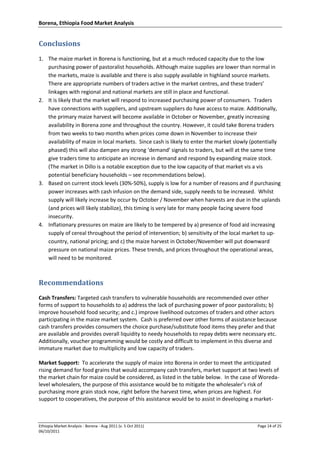 Borena, Ethiopia Food Market Analysis
Ethiopia Market Analysis - Borena - Aug 2011 (v. 5 Oct 2011) Page 14 of 25
06/10/2011
Conclusions
1. The maize market in Borena is functioning, but at a much reduced capacity due to the low
purchasing power of pastoralist households. Although maize supplies are lower than normal in
the markets, maize is available and there is also supply available in highland source markets.
There are appropriate numbers of traders active in the market centres, and these traders’
linkages with regional and national markets are still in place and functional.
2. It is likely that the market will respond to increased purchasing power of consumers. Traders
have connections with suppliers, and upstream suppliers do have access to maize. Additionally,
the primary maize harvest will become available in October or November, greatly increasing
availability in Borena zone and throughout the country. However, it could take Borena traders
from two weeks to two months when prices come down in November to increase their
availability of maize in local markets. Since cash is likely to enter the market slowly (potentially
phased) this will also dampen any strong ‘demand’ signals to traders, but will at the same time
give traders time to anticipate an increase in demand and respond by expanding maize stock.
(The market in Dillo is a notable exception due to the low capacity of that market vis a vis
potential beneficiary households – see recommendations below).
3. Based on current stock levels (30%-50%), supply is low for a number of reasons and if purchasing
power increases with cash infusion on the demand side, supply needs to be increased. Whilst
supply will likely increase by occur by October / November when harvests are due in the uplands
(and prices will likely stabilize), this timing is very late for many people facing severe food
insecurity.
4. Inflationary pressures on maize are likely to be tempered by a) presence of food aid increasing
supply of cereal throughout the period of intervention; b) sensitivity of the local market to up-
country, national pricing; and c) the maize harvest in October/November will put downward
pressure on national maize prices. These trends, and prices throughout the operational areas,
will need to be monitored.
Recommendations
Cash Transfers: Targeted cash transfers to vulnerable households are recommended over other
forms of support to households to a) address the lack of purchasing power of poor pastoralists; b)
improve household food security; and c.) improve livelihood outcomes of traders and other actors
participating in the maize market system. Cash is preferred over other forms of assistance because
cash transfers provides consumers the choice purchase/substitute food items they prefer and that
are available and provides overall liquidity to needy households to repay debts were necessary etc.
Additionally, voucher programming would be costly and difficult to implement in this diverse and
immature market due to multiplicity and low capacity of traders.
Market Support: To accelerate the supply of maize into Borena in order to meet the anticipated
rising demand for food grains that would accompany cash transfers, market support at two levels of
the market chain for maize could be considered, as listed in the table below. In the case of Woreda-
level wholesalers, the purpose of this assistance would be to mitigate the wholesaler’s risk of
purchasing more grain stock now, right before the harvest time, when prices are highest. For
support to cooperatives, the purpose of this assistance would be to assist in developing a market-
 