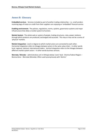 Borena, Ethiopia Food Market Analysis
Ethiopia Market Analysis - Borena - Aug 2011 (v. 5 Oct 2011) Page 17 of 25
06/10/2011
Annex B: Glossary
Embedded services: Services included as part of another trading relationship – i.e. small vendors
receiving bags of maize on credit from their suppliers are enjoying an ‘embedded’ financial service.
Enabling environment: The policies, regulations, norms, systems, governance systems and major
infrastructure that allow a market system to function.
Market System: The whole web or system of people, trading structures, rules, power relations
through which products are produced, exchanged and accessed. This may or may not be a series of
‘physical’ markets.
Market Integration: Level or degree to which market actors are connected to each other.
Horizontal integration refers to linkages between actors in the same value chain – in other words
local, regional, national, international traders. Vertical integration refers to the linkages between
different market system actors – in other words business services.
Werreda / Woreda – administrative unit in Ethiopia below ‘zone’ level. Oromia Federal Region –
Borena Zone – Werreda (Woreda). Often used synonymously with ‘district.’
 