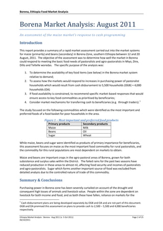Borena, Ethiopia Food Market Analysis
Ethiopia Market Analysis - Borena - Aug 2011 (v. 5 Oct 2011) Page 2 of 25
06/10/2011
Borena Market Analysis: August 2011
An assessment of the maize market’s response to cash programming
Introduction
This report provides a summary of a rapid market assessment carried out into the market systems
for maize (primarily) and beans (secondary) in Borena Zone, southern Ethiopia between 12 and 20
August, 2011. The objective of the assessment was to determine how well the market in Borena
could respond to meeting the basic food needs of pastoralists and agro-pastoralists in Miyo, Dire,
Dillo and Teltelle woredas. The specific purpose of the analysis was:
1. To determine the availability of key food items (see below) in the Borena market system
relative to demand;
2. To assess how the markets would respond to increases in purchasing power of pastoralist
households which would result from cash disbursement to 5,500 households (OGB) + 4,000
households (OA)
3. If food availability is constrained, to recommend specific market-based responses that would
ensure access to key food commodities as prioritised by beneficiaries;
4. Consider market mechanisms for transferring cash to beneficiaries (e.g. through traders).1
The study focused on the following commodities which were identified as the most important and
preferred foods of a food basket for poor households in the area.
Figure 1 – Most important and preferred food products
Primary products Secondary products
Maize Milk
Beans Oil
Sugar Wheat
While maize, beans and sugar were identified as products of primary importance for beneficiaries,
this assessment focuses on maize as the most important food commodity for rural pastoralists, and
the commodity for this rural populations are most dependent on markets to obtain.
Maize and beans are important crops in the agro-pastoral areas of Borena, grown for both
subsistence and surplus sales within the District. The failed rains for the past two seasons have
reduced production in these areas to almost nil, affecting food security and incomes of pastoralists
and agro-pastoralists. Sugar which forms another important source of food was excluded from
detailed analysis due to the controlled nature of trade of this commodity.
Summary & Conclusions
Purchasing power in Borena zone has been severely curtailed on account of the drought and
consequent high losses of animals and livestock value. People within the zone are dependent on
livestock for both income and food, and as both these have fallen, reliance on markets for the
1
Cash disbursement plans are being developed separately by OGB and OA and are not part of this document.
OGB and OA premised this assessment on plans to provide cash to 2,500 – 5,500 and 4,000 beneficiaries
respectively.
 