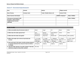 Borena, Ethiopia Food Market Analysis
Ethiopia Market Analysis - Borena - Aug 2011 (v. 5 Oct 2011) Page 21 of 25
06/10/2011
Annex F: Assessment Questionnaire
Zone: Woreda: Market: Villages covered:
Date of Survey: Surveyor name: Trader / Retailer Name or id: Contact Tel No:
Name of person interviewed: OWNER / Employee * MALE / FEMALE
If the person interviewed is NOT
the owner - Name of Owner
MALE / FEMALE
Length business has been
operating:
Trader Profile
1. What commodities does the business trade in? Maize Sugar Oil Beans Other
2. Where does the trader operate from? Own
Warehouse
Rented
Warehouse
Open Market /
Street
Home Other
3. Where does the trader store goods? Warehouse Shop front Market stall Off-site (specify) Other (specify)
4. What is the trader size in terms of usual stock and
turnover
[__] X- Large
Wholesaler (>
1000 bags)
[__] Large
Wholesaler (200
– 1000 bags)
[__] Medium
Retail / WS (200
- 500 bags)
[__] Small -
Retail (10 – 50
bags)
[__] Tiny – Street
Vendor (1 – 2
bags or less)
5. How much stock is the trader currently carrying compared
to capacity? (Estimate from amount of stock on shelves /
in storage)
[__] 100 – 75%
of capacity
[__] 75 – 50% of
capacity
[__] 50 – 25% of
capacity
[__] 0 - 25% of
capacity
6. Does the trader operate in any other markets? How does
trade here compare to those other markets?
YES / NO
 