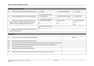 Borena, Ethiopia Food Market Analysis
Ethiopia Market Analysis - Borena - Aug 2011 (v. 5 Oct 2011) Page 24 of 25
06/10/2011
Ordering and payments
19. How are orders placed? (If other please specify) [__] Phone [__] Through transporter [__] In person
[__] Other (Please specify): ......................................................................................................
20. How are suppliers paid? (If other please specify) [__ Cash in person [__]Bank transfer / cheque [__] Credit note
[__] Other (Please specify): ......................................................................................................
21. Does the trader have a credit line with his / her
supplier? (Note – if possible, please ask and specify
how much credit is available from each source)
[__ Credit with suppliers
Birr ....................................
[__]Bank credit
Birr ....................................
[__] family / friends
loan
Birr ............................
[__] Other (Please specify): ......................................................................................................
Birr ....................................
22. What is the availability of credit compared to last
month? Previous year?
Financials
23. Does the trader have a bank account? What bank? YES / NO
24. How much working capital does the trader have?
25. How much capital does the trader currently have invested in stock / other business commitments?
26. How much debt does the trader have and whom does he owe it to (bank / suppliers etc.)
27. How much are you owed by your clients?
28. How often / when do you expect repayment?
29. What rate of default do you experience by your clients now? Compared to last year?
 