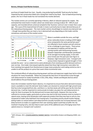Borena, Ethiopia Food Market Analysis
Ethiopia Market Analysis - Borena - Aug 2011 (v. 5 Oct 2011) Page 3 of 25
06/10/2011
Figure 2: Ethiopia National Maize Prices (WFP 2011)
purchase of staple foods has risen. Equally, crop producing households’ food security has been
impacted by two consecutive failed rains raising their need to buy food. Due to lowered purchasing
power, the rise in food needs has not translated into market demand.
The market centres are currently operating in Borena, albeit at reduced capacity for staples. We
estimated that stock levels in traders whom we visited were running at about 30 – 50% of usual
capacity, and recorded almost universal complaints that ‘business’ and turn-over is lower than a year
ago. The cause of this lowered level of trade in maize is primarily due to lower demand because of
the reduced purchasing power. The main market centres should begin to restock once demand rises
– though how quickly they can meet a rise in demand will vary depending on the trader and the
remoteness and nature of the market centre.
Maize is available outside the zone, and high
prices nationally (maize is trading at 81% higher
price compared to the same period last year) 2
are reflected in local markets and will continue
to be a challenge to poor buyers. These prices
are expected to stabilise and fall over the
coming months with forthcoming harvests
between September and November (predicted
to be average) increasing supply, in line with
price trends over the past year (see Figure 1).
However, high transaction costs - transport and
various levies imposed on goods brought in from
outside the zone – act as a deterrent to some wholesalers from stocking up whilst demand and turn-
over are low. One trader interviewed explicitly stated that these high transaction costs deter her
from stocking more goods from Sheshemane (a large maize production and trading centre) as she is
unable to sell the product at a price that covers these incremental costs.
The combined effects of reduced purchasing power and low and expensive supply have led to critical
situations for many households. Oxfam has assessed the best form of intervention to be through
cash disbursement to needy households in Dire, Dillo, Miyo, Teltelle and Moyale districts which
would address the purchasing power.
Given the immediate need for food in Borena, it is important to ensure that when demand increases,
stock is available to meet this demand. Some traders are reluctant to restock with high-priced maize
that has to be transported from afar, and there is a risk that stocks will still be poor by the time that
demand rises. It will be important to communicate to traders any plans for cash disbursements in
order for them to prepare for the demand and increase stock levels. However this may not be
sufficient to increase supply, particularly as prices may start to fall once harvests come to market in
upland areas, leaving some wholesalers with expensive product that they may have to sell at a loss
compared to traders who held back from buying early. A secondary priority would involve helping
willing traders to restock before cash disbursements actually translate into increased demand. Cash
disbursements to traders to supplement their own working capital could help to buffer the risk
involved in buying early, and also help to cover some of the additional costs of bringing maize from
upland areas (i.e. transport and 'customs')
2
WFP, Ethiopia. 2011. ETHIOPIA MONTHLY MARKET WATCH, Vulnerability Analysis and Mapping (VAM). July –
2011
 