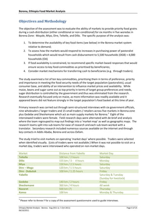 Borena, Ethiopia Food Market Analysis
Ethiopia Market Analysis - Borena - Aug 2011 (v. 5 Oct 2011) Page 4 of 25
06/10/2011
Objectives and Methodology
The objective of the assessment was to evaluate the ability of markets to provide priority food grains
during a cash-distribution (either conditional or non-conditional) for six months in five woredas in
Borena Zone: Moyale, Miyo, Dire, Teltelle, and Dillo. The specific purpose of the analysis was:
1. To determine the availability of key food items (see below) in the Borena market system
relative to demand;
2. To assess how the markets would respond to increases in purchasing power of pastoralist
households which would result from cash disbursement to 5,500 households (OGB) + 4,000
households (OA)
3. If food availability is constrained, to recommend specific market-based responses that would
ensure access to key food commodities as prioritised by beneficiaries;
4. Consider market mechanisms for transferring cash to beneficiaries (e.g. through traders).
The study examined a list of ten key commodities, prioritising them in terms of preference, priority
and importance in meeting the food security needs of the target population (pastoralists), usual
consumer base, and ability of an intervention to influence market prices and availability. While
maize, beans and sugar came out as top priority in terms of target group preferences and needs,
sugar distribution is controlled by the government and thus was eliminated from the research.
Research eventually focused only on maize, as more information was readily available and it
appeared beans did not feature strongly in the target population’s food basket at this time of year.
Primary research was carried out through semi-structured interviews with six government officials,
nine wholesalers / larger traders and 15 small traders / retailers across five markets in Borena zone
plus Gedebe and Sheshemane which act as main supply markets for Borena.3
Eight of the
interviewed traders were female. Field research days were alternated with de-brief and analysis
where the team regrouped to map out findings into a ‘market map’ as well as geographic maps. The
research teams split into sub-teams for ease of research and each sub-team worked with a
translator. Secondary research included numerous sources available on the internet and through
key contacts in Addis Ababa, Borena and across Oxfam.
The study tried to visit markets on operating ‘market days’ where possible. Traders were selected
when identified visually. (Lists of traders were not available.) When it was not possible to visit on a
market day, traders were interviewed who operated on non-market days.
Market Distance from Yabello Market Day
Teltelle 100 km / 2 hours Saturday
Dillo 155 km / 3 - 4 hours Monday
Miyo 150 km / 2.5 hours Saturday
Dire – Mega 120 km / 1.5 hours Saturday
Dire - Dubuluk 100 km / 1.25 hours Friday
Yabello Saturday & Tuesday
(Sunday for livestock)
Gedebe 140 km / 2 hours Friday
Sheshemane 360 km / 4 hours All week
Nazaret 500 km (?) Thursday
Konso 100 km Monday & Thursday
3
Please refer to Annex F for a copy of the assessment questionnaire used to guide interviews.
 