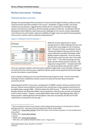 Borena, Ethiopia Food Market Analysis
Ethiopia Market Analysis - Borena - Aug 2011 (v. 5 Oct 2011) Page 7 of 25
06/10/2011
Market Assessment - Findings
National market overview
Ethiopia, the second largest African producer of maize and third largest of wheat, produces at least
70 percent of the total food available in the country. Availability is hugely variable, and closely
related to local production, suggesting that markets do not compensate for shortages through
imports (international or domestic), with the possible exception of food aid. According the African
Development Bank (ADB) the major food security challenges for the country include undeveloped
rural infrastructure and markets, large non-tradability of staple crops, low import financing capacity
of the country, and the need to accelerate food production.12
Figure 6: Ethiopia Cereal Production 13
While the country experienced an above
average harvest in 2010, keeping prices low until
January 2011, prices began to rise in February
2011. The price of maize rose between 73 and
142 percent between February and July 2011 in
surplus (Bahirdar) and deficit (Diredawa, Addis
Ababa) markets respectively. Prices for wheat,
teff and other crops have also risen in the order
of 30 – 54 %. 14
The national average price for
Maize was Birr 626 per quintal (1 quintal = 100
kilograms) in August 2011 – compared with 450
per quintal during the same period in 2010.15
Prices are starting to stabilise, and maize prices reported a slight drop in June nationally. However, in
line with trends over previous years a significant decline would not be expected until harvests begin
to enter the markets, around October.
Grains trading in Ethiopia was not researched extensively during this study. A Grains Commodity
Exchange has been established, however access to its web site has been down during the
assessment period.
Following good rainfall in many areas, including parts of SNNPR, southern Amhara and Oromia (not
Borena), national maize production estimates have recently been revised upwards and forecast to
be slightly above average (2006 – 2010) but below the 2010 harvests. 16
With the main harvests due
between October and December (Meher season production relevant) prices of maize are expected
to fall in these markets. However, country-level inflation rates remain high affecting other costs of
doing business: national general and food inflation rates have increased by 39.14% and 47.43%
respectively as compared to one year ago. 17
12
African Development Bank Group, Ethiopia. Review of Bank Group Assistance to the Agriculture and Rural
Development Sector. Operations Evaluation Department (OPEV), 18 April 2008
13
GIEWS, 2011. Country Brief, Ethiopia. Global Information and Early Warning System on Food and Agriculture.
28-July-2011
14
GIEWS, 2011. Country Brief, Ethiopia.
15
Source?
16
GIEWS, 2011. Country Brief, Ethiopia.,
17
WFP, 2011. Horn of Africa Weather Outlook. Issue 1 - August 2011.
 