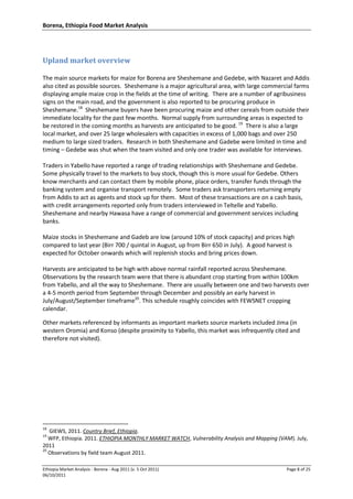 Borena, Ethiopia Food Market Analysis
Ethiopia Market Analysis - Borena - Aug 2011 (v. 5 Oct 2011) Page 8 of 25
06/10/2011
Upland market overview
The main source markets for maize for Borena are Sheshemane and Gedebe, with Nazaret and Addis
also cited as possible sources. Sheshemane is a major agricultural area, with large commercial farms
displaying ample maize crop in the fields at the time of writing. There are a number of agribusiness
signs on the main road, and the government is also reported to be procuring produce in
Sheshemane.18
Sheshemane buyers have been procuring maize and other cereals from outside their
immediate locality for the past few months. Normal supply from surrounding areas is expected to
be restored in the coming months as harvests are anticipated to be good. 19
There is also a large
local market, and over 25 large wholesalers with capacities in excess of 1,000 bags and over 250
medium to large sized traders. Research in both Sheshemane and Gadebe were limited in time and
timing – Gedebe was shut when the team visited and only one trader was available for interviews.
Traders in Yabello have reported a range of trading relationships with Sheshemane and Gedebe.
Some physically travel to the markets to buy stock, though this is more usual for Gedebe. Others
know merchants and can contact them by mobile phone, place orders, transfer funds through the
banking system and organise transport remotely. Some traders ask transporters returning empty
from Addis to act as agents and stock up for them. Most of these transactions are on a cash basis,
with credit arrangements reported only from traders interviewed in Teltelle and Yabello.
Sheshemane and nearby Hawasa have a range of commercial and government services including
banks.
Maize stocks in Sheshemane and Gadeb are low (around 10% of stock capacity) and prices high
compared to last year (Birr 700 / quintal in August, up from Birr 650 in July). A good harvest is
expected for October onwards which will replenish stocks and bring prices down.
Harvests are anticipated to be high with above normal rainfall reported across Sheshemane.
Observations by the research team were that there is abundant crop starting from within 100km
from Yabello, and all the way to Sheshemane. There are usually between one and two harvests over
a 4-5 month period from September through December and possibly an early harvest in
July/August/September timeframe20
. This schedule roughly coincides with FEWSNET cropping
calendar.
Other markets referenced by informants as important markets source markets included Jima (in
western Oromia) and Konso (despite proximity to Yabello, this market was infrequently cited and
therefore not visited).
18
GIEWS, 2011. Country Brief, Ethiopia.
19
WFP, Ethiopia. 2011. ETHIOPIA MONTHLY MARKET WATCH, Vulnerability Analysis and Mapping (VAM). July,
2011
20
Observations by field team August 2011.
 