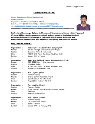 Ummar3007@gmail.com
CURRICULUM VITAE
Piping Supervisor (Piping/Mechanical)
UMMAR SHAIK
Gajuwaka, Visakhapatnam (A.P) INDIA
Cell No. +971-564791662 (UAE), +91-9553300321 (INDIA)
+91-9866390078 (INDIA) Email Id: ummar3007@gmail.com
---------------------------------------------------------------------------------------------------------------------------
Professional Summary: Diploma in Mechanical Engineering with more than 9 years of
(7 years GCC) extensive experiences in oil and gas construction industries both
Onshore& Offshore. Experienced in LNG, Oil & Gas, Iron and Steel, Ore and
Petrochemical construction. Well experienced in piping and structure as well.
EMPLOYMENT HISTORY
Organization : Qatar Engineering Construction Company LLC
Project : EPC for Flaring & Emission Reduction Project
Position : Supervisor (Piping & mechanical)
Client : ADGAS (LNG Plant), Das Island, Abu Dhabi (UAE)
Duration : January 2015 to Present
.
Organization : Naser M.AL Baddah & Trading & Contracting Co W.L.L.
Project : R&R GTSD Plant 19 Refurbishments
Position : Supervisor (Piping)
Client : ADGAS (LNG Plant), Das Island, Abu Dhabi (UAE)
Duration : August 2014 to November 2014
Organization : Punj Lloyd ltd. (Qatar)
Position : Foreman (Piping)
Project : EPC for Qs Tech Polysilicon Project
Client : Qatar Petroleum Ras laffan Qatar
Duration : August 2013 – February 10, 2014
Organization : Punj Lloyd ltd. (Oman)
Position : Foreman (Piping)
Project : Water Treatment Plant & central Processing Upgrade
Client : Oxy Oman
Duration : May 2011 – March 2013
Organization : Punj Lloyd ltd. (Yemen)
Position : Foreman (Piping)
Project : LNG Construction Project
Client : YEMGAS Yemen
Duration : January 2009 –to- February 2010
 