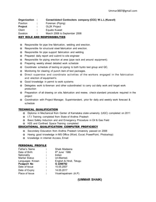 Ummar3007@gmail.com
Organization : Consolidated Contractors company (CCC) W.L.L (Kuwait)
Position : Foreman (Piping)
Project : OL2K Project
Client : Equate Kuwait
Duration : March 2008 to September 2008
KEY ROLE AND RESPONSIBILTIES
o Responsible for pipe line fabrication, welding and erection.
o Responsible for structural steel fabrication and erection.
o Responsible for pipe support fabrication and welding
o Prepared daily report and submit to site engineer
o Responsible for piping erection at area (pipe rack and around equipment).
o Preparing weekly ahead detailed work schedule
o Coordinate schedule of testing on piping to both hydro test group and QC.
o Monitoring for clearing of punch item of text packages.
o Direct supervise and coordinate activities of the workers engaged in the fabrication
and erection of equipment’s
o Good knowledge in permit to work systems
o Delegates work to foreman and other subordinated to carry out daily work and target work
production
o Preparation of all drawing on site, fabrication and review, check standard procedure required in the
project
o Coordination with Project Manager, Superintendent, prior for daily and weekly work forecast &
schedule
TECHNICAL QUALIFICATION
o Diploma in Mechanical from Center of Karnataka state university (UGC) completed on 2011
o I.T.I Training completed from State of Andhra Pradesh
o Basic Safety Induction and and Emergency Procedure in Oil & Gas Field
o H2S and Confined Space Training completed
EDUCATIONAL QUALIFICATION/ COMPUTER PROFICIECY
o Secondary Education from Andhra Pradesh University passed on 2006
o Having good knowledge in MS Office (Word, Excel, PowerPoint, Photoshop)
o knowledge in internet Access, Email
PERSONAL PROFILE
Father’s Name : Shaik Madeena
Date of Birth : 6th June’ 1986
Nationality : Indian
Marital Status : Un-Married.
Languages Known : English & Hindi, Telugu
Passport No : G 2298792
Date of Issue : 15.05.2007
Date of Expiry : 14.05.2017
Place of Issue : Visakhapatnam (A.P)
(UMMAR SHAIK)
 