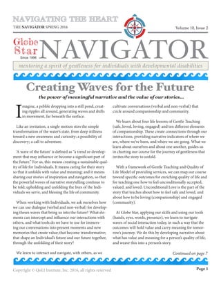 NAVIGATING THE HEART
NAVIGATOR
Globe
Star
THE NAVIGATOR SPRING 2016
Since 1996
Volume 10, Issue 2
mentoring a spirit of gentleness for individuals with developmental disabilities
Copyright © QoLI Institute, Inc. 2016, all rights reserved Page 1
I
magine, a pebble dropping into a still pond, creat-
ing ripples all around, generating waves and shifts
in movement, far beneath the surface.
Like an invitation, a single motion stirs the simple
transformation of the water’s state, from deep stillness
toward a new awareness and curiosity; a possibility of
discovery; a call to adventure.
‘A wave of the future’ is defined as “a trend or develop-
ment that may influence or become a significant part of
the future.” For us, this means creating a sustainable qual-
ity of life for Individuals. It means caring for their story
so that it unfolds with value and meaning; and it means
sharing our stories of inspiration and navigation, so that
the powerful waves of narrative storytelling continue to
be told; upholding and unfolding the lives of the Indi-
viduals we serve, and blessing the life of community.
When working with Individuals, we ask ourselves how
we can use dialogue (verbal and non-verbal) for develop-
ing theses waves that bring us into the future? What ele-
ments can intercept and influence our interactions with
others, and what tools do we have to use for immers-
ing our conversations into present moments and new
memories that create value; that become transformative;
that shape an Individual’s future and our future together,
through the unfolding of their story?
We learn to interact and navigate, with others, as we
cultivate conversations (verbal and non-verbal) that
circle around companionship and community.
We learn about four life lessons of Gentle Teaching
(safe, loved, loving, engaged) and ten different elements
of companionship. These create connections through our
interactions, providing narrative indicators of where we
are, where we’ve been, and where we are going. What we
learn about ourselves and about one another, guides us
in charting our course for the journey of gentleness that
invites the story to unfold.
With a framework of Gentle Teaching and Quality of
Life Model of providing services, we can map our course
toward specific outcomes for enriching quality of life and
for teaching one how to feel unconditionally accepted,
valued, and loved. Unconditional Love is the part of the
story that teaches about how to feel safe and loved, and
about how to be loving (companionship) and engaged
(community).
At Globe Star, applying our skills and using our tools
(hands, eyes, words, presence), we learn to navigate
waves of social interaction today, in such a way that the
outcomes will hold value and carry meaning for tomor-
row’s journey. We do this by developing narrative about
what has value and meaning for a person’s quality of life,
and weave this into a person’s story.
Creating Waves for the Future
the power of meaningful narrative and the value of our stories…
Continued on page 7
 