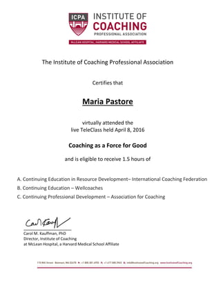 The Institute of Coaching Professional Association
Certifies that
Maria Pastore
virtually attended the
live TeleClass held April 8, 2016
Coaching as a Force for Good
and is eligible to receive 1.5 hours of
A. Continuing Education in Resource Development– International Coaching Federation
B. Continuing Education – Wellcoaches
C. Continuing Professional Development – Association for Coaching
Carol M. Kauffman, PhD
Director, Institute of Coaching
at McLean Hospital, a Harvard Medical School Affiliate
 
