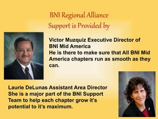 BNI Regional Alliance
Support is Provided by
Victor Muzquiz Executive Director of
BNI Mid America
He is there to make sure that All BNI Mid
America chapters run as smooth as they
can.
Laurie DeLunas Assistant Area Director
She is a major part of the BNI Support
Team to help each chapter grow it’s
potential to it’s maximum.
 