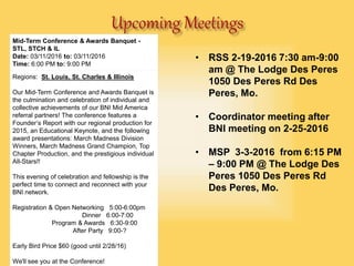 • RSS 2-19-2016 7:30 am-9:00
am @ The Lodge Des Peres
1050 Des Peres Rd Des
Peres, Mo.
• Coordinator meeting after
BNI meeting on 2-25-2016
• MSP 3-3-2016 from 6:15 PM
– 9:00 PM @ The Lodge Des
Peres 1050 Des Peres Rd
Des Peres, Mo.
Power Team MeetingsMid-Term Conference & Awards Banquet -
STL, STCH & IL
Date: 03/11/2016 to: 03/11/2016
Time: 6:00 PM to: 9:00 PM
Regions: St. Louis, St. Charles & Illinois
Our Mid-Term Conference and Awards Banquet is
the culmination and celebration of individual and
collective achievements of our BNI Mid America
referral partners! The conference features a
Founder’s Report with our regional production for
2015, an Educational Keynote, and the following
award presentations: March Madness Division
Winners, March Madness Grand Champion, Top
Chapter Production, and the prestigious individual
All-Stars!!
This evening of celebration and fellowship is the
perfect time to connect and reconnect with your
BNI network.
Registration & Open Networking 5:00-6:00pm
Dinner 6:00-7:00
Program & Awards 6:30-9:00
After Party 9:00-?
Early Bird Price $60 (good until 2/28/16)
We'll see you at the Conference!
 