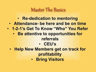 • Re-dedication to mentoring
• Attendance- be here and be on time
• 1-2-1’s Get To Know “Who” You Refer
• Be attentive to opportunities for
referrals
• CEU’s
• Help New Members get on track for
profitability
• Bring Visitors
 