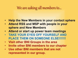 • Help the New Members in your contact sphere
• Attend RSS and MSP with people in your
sphere and New Members
• Attend or start up power team meetings
• TAKE YOUR EYES OFF YOURSELF AND
PLACE THEM ON SOMEONE ELSE!!!!!!!
• Visit other BNI Groups in the area
• Invite other BNI members to our chapter
• Use other BNI members that are not
represented in our group.
 