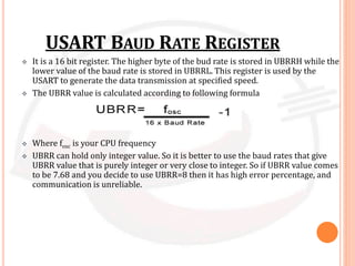 USART BAUD RATE REGISTER
 It is a 16 bit register. The higher byte of the bud rate is stored in UBRRH while the
lower value of the baud rate is stored in UBRRL. This register is used by the
USART to generate the data transmission at specified speed.
 The UBRR value is calculated according to following formula
 Where fosc is your CPU frequency
 UBRR can hold only integer value. So it is better to use the baud rates that give
UBRR value that is purely integer or very close to integer. So if UBRR value comes
to be 7.68 and you decide to use UBRR=8 then it has high error percentage, and
communication is unreliable.
 