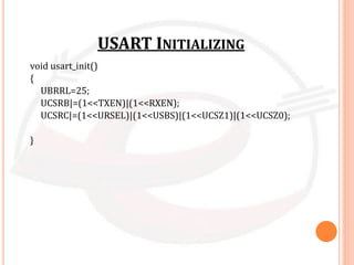 USART INITIALIZING
void usart_init()
{
UBRRL=25;
UCSRB|=(1<<TXEN)|(1<<RXEN);
UCSRC|=(1<<URSEL)|(1<<USBS)|(1<<UCSZ1)|(1<<UCSZ0);
}
 