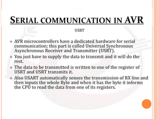 SERIAL COMMUNICATION IN AVR
USRT
 AVR microcontrollers have a dedicated hardware for serial
communication; this part is called Universal Synchronous
Asynchronous Receiver and Transmitter (USRT).
 You just have to supply the data to transmit and it will do the
rest.
 The data to be transmitted is written to one of the register of
USRT and USRT transmits it.
 Also USART automatically senses the transmission of RX line and
then inputs the whole Byte and when it has the byte it informs
the CPU to read the data from one of its registers.
 