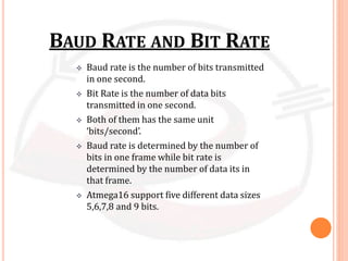 BAUD RATE AND BIT RATE
 Baud rate is the number of bits transmitted
in one second.
 Bit Rate is the number of data bits
transmitted in one second.
 Both of them has the same unit
‘bits/second’.
 Baud rate is determined by the number of
bits in one frame while bit rate is
determined by the number of data its in
that frame.
 Atmega16 support five different data sizes
5,6,7,8 and 9 bits.
 