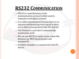 RS232 COMMUNICATION
 RS232 is a asynchronous serial
communication protocol widely used in
computers and digital systems.
 It is called asynchronous because there is no
separate synchronizing clock signal as there
are in other serial protocols like SPI and I2C.
 The Protocol is such that it automatically
synchronize itself.
 We can use RS232 to easily create a data link
between our MCU based project and
standard PC.
 Excellent example is a commercial serial PC
mouse.
 