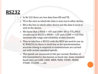 RS232
 In Rs 232 there are two data lines RX and TX.
 TX is the wire in which the data is sent out to other device.
 RX is the line in which other device put the data it need to
sent to the device.
 We know that a HIGH = +5V and LOW= 0V in TTL/MCU
circuits nut in RS232 a HIGH= -12V and a LOW =+12V.This
increases the range and reliability of data transfer.
 Thus to interface a RS232 with the MCU we need to use an
IC MAX232.As there is clock line so for synchronization
accurate timing is required so transmissions are carried
out with certain standard speeds.
 The speeds are measured in bits per second. Number of
bits transmitted is also known as baud rate. Some standard
baud rates are1200, 2400, 4800, 9600, 19200, 38400,
57600, 115200……..etc
 