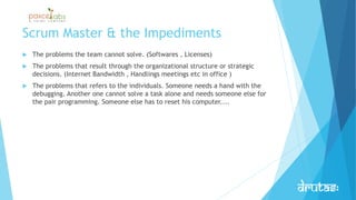 Scrum Master & the Impediments
 The problems the team cannot solve. (Softwares , Licenses)
 The problems that result through the organizational structure or strategic
decisions. (Internet Bandwidth , Handlings meetings etc in office )
 The problems that refers to the individuals. Someone needs a hand with the
debugging. Another one cannot solve a task alone and needs someone else for
the pair programming. Someone else has to reset his computer....
 