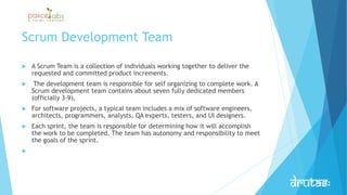 Scrum Development Team
 A Scrum Team is a collection of individuals working together to deliver the
requested and committed product increments.
 The development team is responsible for self organizing to complete work. A
Scrum development team contains about seven fully dedicated members
(officially 3-9),
 For software projects, a typical team includes a mix of software engineers,
architects, programmers, analysts, QA experts, testers, and UI designers.
 Each sprint, the team is responsible for determining how it will accomplish
the work to be completed. The team has autonomy and responsibility to meet
the goals of the sprint.

 